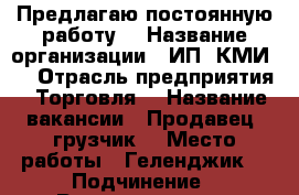 Предлагаю постоянную работу  › Название организации ­ ИП “КМИ “ › Отрасль предприятия ­ Торговля  › Название вакансии ­ Продавец -грузчик  › Место работы ­ Геленджик  › Подчинение ­ Руководитель  › Минимальный оклад ­ 500 › Возраст от ­ 22 › Возраст до ­ 55 - Краснодарский край, Геленджик г. Работа » Вакансии   . Краснодарский край,Геленджик г.